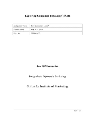 1 | P a g e
Exploring Consumer Behaviour (ECB)
Assignment Topic How Consumers Learn?
Student Name M.K.N.S. Alwis
Reg. No. 0000028433
June 2017 Examination
Postgraduate Diploma in Marketing
Sri Lanka Institute of Marketing
 