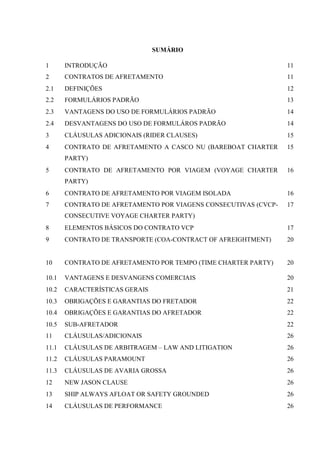 9
SUMÁRIO
1 INTRODUÇÃO 11
2 CONTRATOS DE AFRETAMENTO 11
2.1 DEFINIÇÕES 12
2.2 FORMULÁRIOS PADRÃO 13
2.3 VANTAGENS DO USO DE FORMULÁRIOS PADRÃO 14
2.4 DESVANTAGENS DO USO DE FORMULÁROS PADRÃO 14
3 CLÁUSULAS ADICIONAIS (RIDER CLAUSES) 15
4 CONTRATO DE AFRETAMENTO A CASCO NU (BAREBOAT CHARTER
PARTY)
15
5 CONTRATO DE AFRETAMENTO POR VIAGEM (VOYAGE CHARTER
PARTY)
16
6 CONTRATO DE AFRETAMENTO POR VIAGEM ISOLADA 16
7 CONTRATO DE AFRETAMENTO POR VIAGENS CONSECUTIVAS (CVCP-
CONSECUTIVE VOYAGE CHARTER PARTY)
17
8 ELEMENTOS BÁSICOS DO CONTRATO VCP 17
9 CONTRATO DE TRANSPORTE (COA-CONTRACT OF AFREIGHTMENT) 20
10 CONTRATO DE AFRETAMENTO POR TEMPO (TIME CHARTER PARTY) 20
10.1 VANTAGENS E DESVANGENS COMERCIAIS 20
10.2 CARACTERÍSTICAS GERAIS 21
10.3 OBRIGAÇÕES E GARANTIAS DO FRETADOR 22
10.4 OBRIGAÇÕES E GARANTIAS DO AFRETADOR 22
10.5 SUB-AFRETADOR 22
11 CLÁUSULAS/ADICIONAIS 26
11.1 CLÁUSULAS DE ARBITRAGEM – LAW AND LITIGATION 26
11.2 CLÁUSULAS PARAMOUNT 26
11.3 CLÁUSULAS DE AVARIA GROSSA 26
12 NEW JASON CLAUSE 26
13 SHIP ALWAYS AFLOAT OR SAFETY GROUNDED 26
14 CLÁUSULAS DE PERFORMANCE 26
 