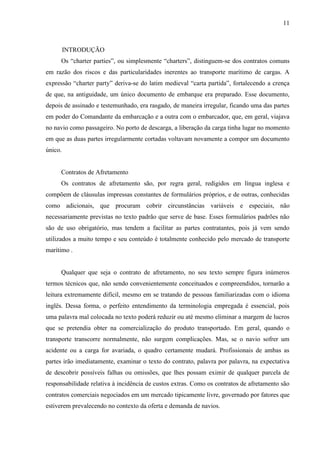 11
INTRODUÇÃO
Os “charter parties”, ou simplesmente “charters”, distinguem-se dos contratos comuns
em razão dos riscos e das particularidades inerentes ao transporte marítimo de cargas. A
expressão “charter party” deriva-se do latim medieval “carta partida”, fortalecendo a crença
de que, na antiguidade, um único documento de embarque era preparado. Esse documento,
depois de assinado e testemunhado, era rasgado, de maneira irregular, ficando uma das partes
em poder do Comandante da embarcação e a outra com o embarcador, que, em geral, viajava
no navio como passageiro. No porto de descarga, a liberação da carga tinha lugar no momento
em que as duas partes irregularmente cortadas voltavam novamente a compor um documento
único.
Contratos de Afretamento
Os contratos de afretamento são, por regra geral, redigidos em língua inglesa e
compõem de cláusulas impressas constantes de formulários próprios, e de outras, conhecidas
como adicionais, que procuram cobrir circunstâncias variáveis e especiais, não
necessariamente previstas no texto padrão que serve de base. Esses formulários padrões não
são de uso obrigatório, mas tendem a facilitar as partes contratantes, pois já vem sendo
utilizados a muito tempo e seu conteúdo é totalmente conhecido pelo mercado de transporte
marítimo .
Qualquer que seja o contrato de afretamento, no seu texto sempre figura inúmeros
termos técnicos que, não sendo convenientemente conceituados e compreendidos, tornarão a
leitura extremamente difícil, mesmo em se tratando de pessoas familiarizadas com o idioma
inglês. Dessa forma, o perfeito entendimento da terminologia empregada é essencial, pois
uma palavra mal colocada no texto poderá reduzir ou até mesmo eliminar a margem de lucros
que se pretendia obter na comercialização do produto transportado. Em geral, quando o
transporte transcorre normalmente, não surgem complicações. Mas, se o navio sofrer um
acidente ou a carga for avariada, o quadro certamente mudará. Profissionais de ambas as
partes irão imediatamente, examinar o texto do contrato, palavra por palavra, na expectativa
de descobrir possíveis falhas ou omissões, que lhes possam eximir de qualquer parcela de
responsabilidade relativa à incidência de custos extras. Como os contratos de afretamento são
contratos comerciais negociados em um mercado tipicamente livre, governado por fatores que
estiverem prevalecendo no contexto da oferta e demanda de navios.
 