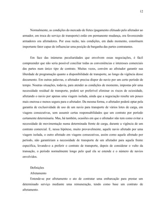 12
Normalmente, as condições do mercado de fretes (pagamento efetuado pelo afretador ao
armador, em troca do serviço de transporte) estão em permanente mudança, ora favorecendo
armadores ora afretadores. Por essa razão, tais condições, em dado momento, constituem
importante fator capaz de influenciar uma posição de barganha das partes contratantes.
Em face das inúmeras peculiaridades que envolvem essas negociações, é fácil
compreender que não seria possível conciliar todas as conveniências e interesses comerciais
das partes num único tipo de contrato. Muitas vezes, convém ao afretador garantir sua
liberdade de programação quanto a disponibilidade de transporte, ao longo da vigência desse
documento. Em outras palavras, o afretador precisa dispor do navio por um certo período de
tempo. Noutras situações, todavia, para atender as condições de momento, impostas pôr uma
necessidade residual de transporte, poderá ser preferível eliminar os riscos de ociosidade,
afretando o navio por apenas uma viagem isolada, ainda que a negociação resulte um pouco
mais onerosa e menos segura para o afretador. Da mesma forma, o afretador poderá optar pela
garantia de exclusividade de uso de um navio para transporte de vários lotes de carga, em
viagens consecutivas, sem assumir certas responsabilidades que um contrato por período
certamente determinaria. Mas, há também, ocasiões em que o afretador não tem como evitar a
necessidade de movimentação numa determinada frente de carga, durante a vigência de um
contrato comercial. E, nessa hipótese, muito provavelmente, aquele navio afretado por uma
viagem isolada, o outro afretado em viagens consecutivas, assim como aquele afretado por
período, não garantiriam a necessidade de transporte de um afretador para aquela frente
específica, levando-o a preferir o contrato de transporte, depois de considerar o vulto da
transação, o período normalmente longo pelo qual ela se estende e o número de navios
envolvidos.
Definições
Afretamento
Entende-se por afretamento o ato de contratar uma embarcação para prestar um
determinado serviço mediante uma remuneração, tendo como base um contrato de
afretamento.
 