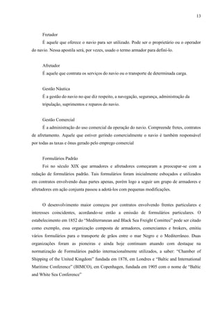 13
Fretador
É aquele que oferece o navio para ser utilizado. Pode ser o proprietário ou o operador
do navio. Nessa apostila será, por vezes, usado o termo armador para definí-lo.
Afretador
É aquele que contrata os serviços do navio ou o transporte de determinada carga.
Gestão Náutica
É a gestão do navio no que diz respeito, a navegação, segurança, administração da
tripulação, suprimentos e reparos do navio.
Gestão Comercial
É a administração do uso comercial da operação do navio. Compreende fretes, contratos
de afretamento. Aquele que estiver gerindo comercialmente o navio é também responsável
por todas as taxas e ônus gerado pelo emprego comercial
Formulários Padrão
Foi no século XIX que armadores e afretadores começaram a preocupar-se com a
redação de formulários padrão. Tais formulários foram inicialmente esboçados e utilizados
em contratos envolvendo duas partes apenas, porém logo a seguir um grupo de armadores e
afretadores em ação conjunta passou a adotá-los com pequenas modificações.
O desenvolvimento maior começou por contratos envolvendo frentes particulares e
interesses coincidentes, acordando-se então a emissão de formulários particulares. O
estabelecimento em 1852 do “Mediterranean and Black Sea Freight Comittee” pode ser citado
como exemplo, essa organização composta de armadores, comerciantes e brokers, emitiu
vários formulários para o transporte de grãos entre o mar Negro e o Mediterrâneo. Duas
organizações foram as pioneiras e ainda hoje continuam atuando com destaque na
normatização de Formulários padrão internacionalmente utilizados, a saber: “Chamber of
Shipping of the United Kingdom” fundada em 1878, em Londres e “Baltic and International
Maritime Conference” (BIMCO), em Copenhagen, fundada em 1905 com o nome de “Baltic
and White Sea Conference”
 