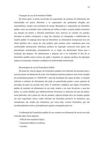 14
Vantagens do uso de Formulários Padrão
De forma geral, as partes envolvidas em negociações de contratos de afretamento são
domiciliadas em países diferentes e as negociações são geralmente dirigidas por
intermediários, sempre com premência de tempo. Baseando-se a negociação em formulário
padrão, como seu conteúdo é bem conhecido por ambos os lados, as partes podem concentrar
sua atenção em pontos e cláusulas particulares mais sensíveis ao contrato em questão,
deixando os pontos corriqueiros a cargo das cláusulas já consagradas e estabelecidas no
modelo padrão. O emprego desse tipo de formulários no afretamento internacional teve um
efeito benéfico sob o ponto de vista jurídico, pela maneira como contribuem para uma
uniformidade internacional, diferenças jurídicas de legislação comercial entre países são
parcialmente neutralizadas, principalmente ao se eleger um determinado fórum para a
resolução das disputas. Os arbitramentos e disputas tem a ser reduzidos O fato de os
formulários padrão serem escritos em inglês e baseados em suportes jurídicos da legislação
inglesa ou americana, reforçam a tendência da uniformidade internacional
Desvantagens do uso de Formulários Padrão
Do ponto de vista de alguns, há Formulários padrões com cláusulas favorecendo mais a
uma das partes em detrimento de outra. Em transporte marítimo podemos citar como exemplo
de tal desbalanceamento os “LINER BL”, antes da introdução das regras de Haia. A situação
referente a contratos de afretamento não pode ser generalizada quanto a esses aspectos de
privilégio da parte em posição mais forte. É realmente verdadeiro que alguns Formulários
padrão de contratos de afretamento no seu todo, tendem a ser mais favoráveis a uma das
partes, ou conter detalhes que indubitavelmente favorecem os interesses de uma das partes;
neste particular, sob o ponto de vista do armador, especial atenção deve ser tomada, quando
em uma negociação, estiver sendo utilizado um formulário privativo ou doméstico, que
normalmente são criados por afretadores, por outro lado, existem formulários que são
reconhecidamente neutros, principalmente aqueles consagrados pelo uso.
A elaboração de Formulários padrão de uso corrente em afretamento de navios tem sido
criticada sobre vários aspectos:
- Falta de uma sequência lógica;
- Expressões dúbias ou confusas;
- Lacunas;
 