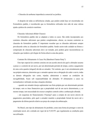 15
- Cláusulas de nenhuma importância comercial ou jurídica.
A despeito de todas as deficiências citadas, que podem ainda hoje ser encontradas em
Formulários padrão, é reconhecido que os formulários utilizados tem sido de uma valiosa
ajuda a prática do comércio marítimo.
Cláusulas Adicionais (Rider Clauses)
Os formulários padrão não se adaptam a todos os casos. São então incorporados aos
contratos cláusulas adicionais que podem complementar, alterar, ou mesmo contrariar as
clausulas do formulário padrão. É importante ressaltar que as cláusulas adicionais sempre
prevalecerão sobre as cláusulas do formulário padrão. Sendo assim todo cuidado na feitura e
composição de cláusulas adicionais deve ser tomado, pois podem gerar inconsistências ou
situações que tendem a privilegiar de forma abusiva uma das partes.
Contrato De Afretamento A Casco Nu (Bareboat Charter Party”)
Este tipo especial de contrato consiste em um acordo através do qual o afretador assume
a posse e o controle de um navio, por um determinado período de tempo, contra o pagamento
de uma certa quantia (aluguel) devida ao armador. Tal contrato, que é um arrendamento pela
sua própria natureza, determina que o armador apenas tem a obrigação de ceder o navio, todas
as demais obrigações tais como, tripular, administrar e manter as condições de
navegabilidade, ficam sob responsabilidade do afretador. O afretamento a casco nu
normalmente é utilizado em duas situações distintas:
- quando um armador deseja suplementar sua frota própria por um determinado período
de tempo, sem os ônus financeiros que a propriedade real de um navio determinaria, e, ao
mesmo tempo, tem necessidade de exercer completo controle sobre a embarcação afretada.
- em esquemas de financiamento (“leasing”) para a compra de um navio através de
pagamentos parcelados, pelo qual o armador mantém a propriedade formal do navio até o
pagamento da última parcela relativa ao preço da compra da embarcação.
No Brasil, este tipo de afretamento foi proibido, como uma forma de proteger o setor da
construção naval, até a entrada em vigor da lei 9.432/97, que regulamenta as condições para
sua utilização.
 