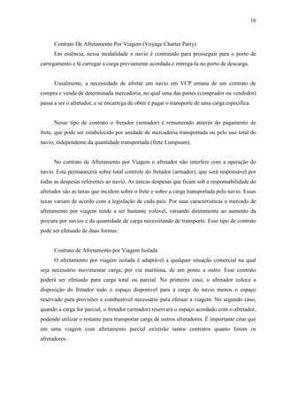 16
Contrato De Afretamento Por Viagem (Voyage Charter Party)
Em essência, nessa modalidade o navio é contratado para prosseguir para o porto de
carregamento e lá carregar a carga previamente acordada e entrega-la no porto de descarga.
Usualmente, a necessidade de afretar um navio em VCP emana de um contrato de
compra e venda de determinada mercadoria, no qual uma das partes (comprador ou vendedor)
passa a ser o afretador, e se encarrega de obter e pagar o transporte de uma carga específica.
Nesse tipo de contrato o fretador (armador) é remunerado através do pagamento de
frete, que pode ser estabelecido por unidade de mercadoria transportada ou pelo uso total do
navio, independente da quantidade transportada (frete Lumpsum).
No contrato de Afretamento por Viagem o afretador não interfere com a operação do
navio. Esta permanecerá sobre total controle do fretador (armador), que será responsável por
todas as despesas referentes ao navio. As únicas despesas que ficam sob a responsabilidade do
afretador são as taxas que incidem sobre o frete e sobre a carga transportada pelo navio. Essas
taxas variam de acordo com a legislação de cada país. Por suas características o mercado de
afretamento por viagem tende a ser bastante volúvel, variando diretamente ao aumento da
procura por navios e da quantidade de carga necessitando de transporte. Esse tipo de contrato
pode ser efetuado de duas formas:
Contrato de Afretamento por Viagem Isolada
O afretamento por viagem isolada é adaptável a qualquer situação comercial na qual
seja necessário movimentar carga, por via marítima, de um ponto a outro. Esse contrato
poderá ser efetuado para carga total ou parcial. No primeiro caso, o afretador coloca a
disposição do fretador todo o espaço disponível para a carga do navio menos o espaço
reservado para provisões e combustível necessário para efetuar a viagem. No segundo caso,
quando a carga for parcial, o fretador (armador) reservará o espaço acordado com o afretador,
podendo utilizar o restante para transportar carga de outros afretadores. É importante citar que
em uma viagem com afretamento parcial existirão tantos contratos quanto forem os
afretadores.
 