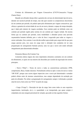 17
Contrato de Afretamento por Viagens Consecutivas (CVCP-Consecutive Voyage
Charter Party)
Quando um afretador deseja obter a garantia dos serviços de determinado tipo de navio,
durante um razoável período de tempo, mas não quer assumir os compromissos decorrentes
de um contrato por período, ele poderá optar pelo afretamento por viagens consecutivas, que
oferece a garantia de exclusividade de uso de um navio, durante o espaço de tempo desejado,
que é dado pelo número de viagens acordadas. Esse contrato pode ser definido como um
contrato por período regido pelas normas de um contrato por viagem isolada. Da mesma
forma que no contrato por período, nesta modalidade o afretador possui uma previsão
orçamentária bastante definida, pois o valor de frete é negociado para todas as viagens a
serem realizadas. Este contrato é sem dúvida melhor aproveitado para carga total do que para
cargas parciais pois, nos casos de carga total o afretador tem condições de ter uma
programação de carregamento bastante precisa, uma vez que o navio está sendo utilizado
integralmente para determinado afretador.
Elementos Básicos Do Contrato Vcp
Listaremos abaixo alguns dos mais importantes elementos constantes em um contrato
de afretamento, os quais em sua maioria são discutidos por ocasião da negociação dos termos
principais.
- Navio (“Ship”) - Nome do navio e todas as características pertinentes (TPB,
comprimento, Boca, Calado máximo). Normalmente utiliza-se após o nome do navio o termo
“OR SUB”, porque caso ocorra algum imprevisto com o navio pré determinado o armador
poderá ofertar outro de mesmas características, mas sempre dependendo da aceitação por
parte do afretador. Por afetar a programação de carregamento sempre é informada a posição
atual do navio, bem como seu “ETA” no porto de carga.
- Carga (“Cargo”) - Descrição do tipo de carga, bem como todos os seus requisitos
(aquecimento, inertização, etc.), e a quantidade a ser transportada, que quase sempre é
estipulada com uma margem percentual de variação, que pode ser das seguintes formas:
 