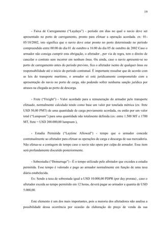 19
- Faixa de Carregamento (“Laydays”) - período em dias no qual o navio deve ser
apresentado no porto de carregamento, pronto para efetuar a operação acordada. ex: 01-
05/10/2002, isto significa que o navio deve estar pronto no porto determinado no período
compreendido entre 00:00 do dia 01 de outubro a 16:00 do dia 05 de outubro de 2002 Caso o
armador não consiga cumprir esta obrigação, o afretador , por via de regra, tem o direito de
cancelar o contrato sem incorrer em nenhum ônus. Ou ainda, caso o navio apresente-se no
porto de carregamento antes do período previsto, fica o afretador isento de qualquer ônus ou
responsabilidade até o início do período contratual. É importante ressaltar que de acordo com
as leis do transporte marítimo, o armador só está juridicamente comprometido com a
apresentação do navio no porto de carga, não podendo sofrer nenhuma sanção jurídica por
atrasos na chegada ao porto de descarga.
- Frete (“Freight”) - Valor acordado para a remuneração do armador pelo transporte
efetuado, normalmente calculado tendo como base um valor por tonelada métrica (ex: frete
USD 50,00 PMT) de uma quantidade de carga previamente acordada, ou então por um valor
total (“Lumpsum”) para uma quantidade não totalmente definida (ex: entre 1.500 MT e 1700
MT, frete = USD 200.000,00 lumpsum ),
- Estadia Permitida (“Laytime Allowed”) - tempo que o armador concede
contratualmente ao afretador para efetuar as operações de carga e descarga de sua mercadoria.
Não efetua-se a contagem de tempo caso o navio não opere por culpa do armador. Esse item
será profundamente discutido posteriormente.
- Sobrestadia (“Demurrage”) - É o tempo utilizado pelo afretador que excedeu a estadia
permitida. Esse tempo é valorado e pago ao armador normalmente em função de uma taxa
diária estabelecida.
Ex: Sendo a taxa de sobrestada igual a USD 10.000,00 PDPR (per day prorata) , caso o
afretador exceda ao tempo permitido em 12 horas, deverá pagar ao armador a quantia de USD
5.000,00.
Este elemento é um dos mais importantes, pois a maioria dos afretadores não analisa a
possibilidade dessa ocorrência por ocasião da elaboração do preço de venda da sua
 