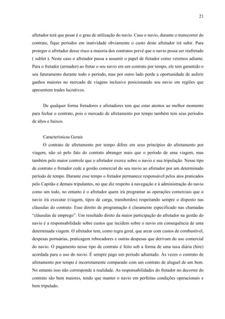 21
afretador terá que pesar é o grau de utilização do navio. Caso o navio, durante o transcorrer do
contrato, fique períodos em inatividade obviamente o custo deste afretador irá subir. Para
proteger o afretador desse risco a maioria dos contratos prevê que o navio possa ser reafretado
( sublet ). Neste caso o afretador passa a assumir o papel de fretador como veremos adiante.
Para o fretador (armador) ao fretar o seu navio em um contrato por tempo, ele tem garantido o
seu faturamento durante todo o período, mas por outro lado perde a oportunidade de auferir
ganhos maiores no mercado de viagens inclusive posicionando seu navio em regiões que
apresentem trades lucrativos.
De qualquer forma fretadores e afretadores tem que estar atentos ao melhor momento
para fechar o contrato, pois o mercado de afretamento por tempo também tem seus períodos
de altos e baixos.
Características Gerais
O contrato de afretamento por tempo difere em seus princípios do afretamento por
viagem, não só pelo fato do contrato abranger mais que o período de uma viagem, mas
também pelo maior controle que o afretador exerce sobre o navio e sua tripulação. Nesse tipo
de contrato o fretador cede a gestão comercial do seu navio ao afretador por um determinado
período de tempo. Durante esse tempo o fretador permanece responsável pelos atos praticados
pelo Capitão e demais tripulantes, no que diz respeito à navegação e à administração do navio
como um todo, no entanto é o afretador quem irá programar as operações comerciais que o
navio irá executar (viagem, tipos de carga, transbordos) respeitando sempre o disposto nas
cláusulas do contrato. Esse direito de programação é claramente especificado nas chamadas
“cláusulas de emprego”. Um resultado direto da maior participação do afretador na gestão do
navio é a responsabilidade sobre custos que incidem sobre o navio em consequência de uma
determinada viagem. O afretador tem, como regra geral, que arcar com custos de combustível,
despesas portuárias, praticagem rebocadores e outras despesas que derivam do uso comercial
do navio. O pagamento nesse tipo de contrato é feito sob a forma de uma taxa diária (hire)
acordada para o uso do navio. É sempre pago um período adiantado. Às vezes o contrato de
afretamento por tempo é incorretamente comparado com um contrato de aluguel de um bem.
No entanto isso não corresponde a realidade. As responsabilidades do fretador no decorrer do
contrato são bem maiores, tendo que manter o navio em perfeitas condições operacionais e
bem tripulado.
 