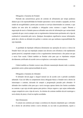 22
Obrigações e Garantias do Fretador
Partindo das características gerais do contrato de afretamento por tempo podemos
deduzir que é de responsabilidade do fretador apresentar o navio armado e equipado, em bom
estado de navegabilidade e pronto para executar os serviços determinados no contrato, o que
implica em uma série de condições e obrigações como veremos a seguir. Durante a
negociação do navio o fretador passa ao afretador uma série de informações que variam desde
a garantia de que o navio cumpre com os regulamentos internacionais pertinentes até o tipo de
combustível consumido pelo navio. Qualquer discrepância significativa nessas informações
pode dar o direito ao afretador de quebrar o contrato sem que nenhuma responsabilidade lhe
seja imputada.
A qualidade da tripulação influencia diretamente nas operações do navio e é dever do
fretador fazer com que sua tripulação cumpra seus deveres com eficiência e tão rapidamente
quanto possível, cumprindo sempre as leis e regulamentos internacionais e dos países em que
o navio fizer escala. Caberá também ao fretador zelar para que os tripulantes estejam
devidamente certificados de acordo com as exigências e convenções internacionais.
Caberá também ao fretador exercer uma eficiente manutenção durante todo o contrato,
garantindo assim a plena operacionalidade do navio.
Obrigações e Garantais do Afretador
O afretador deverá pagar o aluguel mensal (ou de acordo com o período acordado)
adiantado. Caso ele falhe no cumprimento dessa obrigação básica o fretador terá o direito de
interromper o contrato, deixando de cumprir a programação passada pelo afretador. O
afretador deve também zelar para que o navio navegue apenas dentro dos limites acordados
no contrato e que seja enviado apenas para portos e berços seguros e que sejam embarcadas
cargas compatíveis com o tipo de navio. Ao término do contrato também deverá reentregar o
navio dentro do prazo e local ou regiões acordadas.
Sub-Afretamento
É comum nos contratos por tempo a existência de cláusula estipulando que o afretador
de o direito de sub-afretar (relet) o navio afretado, no seu todo ou parcialmente, sujeito a
 