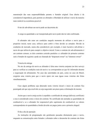 23
manutenção das suas responsabilidades perante o fretador original. Esse direito é de
considerável importância, pois permite ao afretador a liberdade de utilizar o navio da maneira
mais rentável ou econômica possível.
O ato de sub-afretar um navio pode ser decorrente de:
A carga ou quantidade a ser transportada pelo navio pode não ter sido confirmada.
O afretador não estar em condições naquele momento de utilizar o navio para o
propósito inicial, neste caso, utiliza-o para cobrir o frete devido ao armador. Devido às
condições de mercado, numa alta considerável, por exemplo, é mais lucrativo sub-afretar o
navio do que utiliza-lo para cumprir o objetivo inicial. Como o contrato de sub-afretamento é
um contrato comum, os dois contratos correrão paralelos e o afretador do primeiro contrato
será o fretador do seguinte e pode ser chamado de “disponent owner” ou “charterer owner”
Vistoria de entrega
No ato da entrega do navio ao afretador é feita uma vistoria conjunta (on hire survey)
para se verificar as condições reais do navio e se correspondem ao que foi informado durante
a negociação de afretamento. No caso das autoridades do país, como no caso do Brasil,
exigirem uma vistoria para que o navio opere em suas águas essas vistorias são feitas
simultaneamente.
Caso algum problema seja detectado nesta vistoria inicial o início do contrato fica
postergado até que seja resolvido ou seja negociado um prazo para a eliminação do mesmo.
Assim que o navio esteja aceito é expedido o certificado de entrega (delivery certificate)
e esse é considerado como o início do contrato. No certificado são anotadas as quantidades de
combustível e se o afretador for responsável pelo suprimento de combustível, os valores
correspondentes às quantidades a bordo deverão ser pagos junto com o primeiro aluguel.
O dia a dia da operação
As instruções de programação são geralmente passadas diretamente para o navio,
enquanto as comunicações entre fretador e afretador sobre o desenrolar do contrato são feitas
 