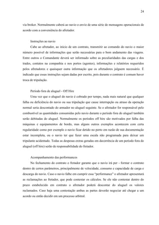 24
via broker. Normalmente caberá ao navio o envio de uma série de mensagens operacionais de
acordo com a conveniência do afretador.
Instruções ao navio
Cabe ao afretador, ao início de um contrato, transmitir ao comando do navio o maior
número possível de informações que serão necessárias para o bom andamento das viagens.
Entre outros o Comandante deverá ser informado sobre as peculiaridades das cargas e dos
trades, contatos na companhia e nos portos (agentes), informações e relatórios requeridos
pelos afretadores e quaisquer outra informação que os afretadores julguem necessário. É
indicado que essas instruções sejam dadas por escrito, pois durante o contrato é comum haver
troca de tripulação.
Período fora de aluguel - Off Hire
Uma vez que o aluguel do navio é cobrado por tempo, nada mais natural que qualquer
falha ou deficiência do navio ou sua tripulação que cause interrupção ou atraso da operação
normal seria descontado do armador no aluguel seguinte. Se o afretador for responsável pelo
combustível as quantidades consumidas pelo navio durante o período fora do aluguel também
serão debitadas do aluguel. Normalmente os períodos off hire são motivados por falha das
máquinas e equipamentos de bordo, mas alguns outros exemplos acontecem com certa
regularidade como por exemplo o navio ficar detido no porto em razão de sua documentação
estar incompleta, ou o navio ter que fazer uma escala não programada para deixar um
tripulante acidentado. Todas as despesas extras geradas em decorrência de um período fora do
aluguel (off hire) serão de responsabilidade do fretador.
Acompanhamento das performances
No fechamento do contrato o fretador garante que o navio irá per - formar o contrato
dentro de certos parâmetros, principalmente de velocidade, consumo e capacidade de carga e
descarga do navio. Caso o navio falhe em cumprir essa “performance” o afretador apresentará
as reclamações ao fretador, que pode contestar os cálculos. Se ele não contestar dentro do
prazo estabelecido em contrato o afretador poderá descontar do aluguel os valores
reclamados. Caso haja uma contestação ambas as partes deverão negociar até chegar a um
acordo ou então decidir em um processo arbitral.
 
