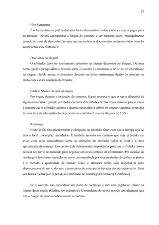25
Hire Statement
É o formulário no qual o afretador fará o demonstrativo dos valores a serem pagos para
ao fretador. Deverá acompanhar a língua do contrato e ser bastante claro, principalmente
quando se tratar de descontos. Sempre que necessário os documentos comprobatórios deverão
acompanhar esse formulário.
Descontos no aluguel
O afretador deve ser estritamente criterioso ao efetuar descontos no aluguel. De uma
forma geral a jurisprudência firmada sobre o assunto é claramente a favor da inviolabilidade
do aluguel. Sendo assim, os descontos deverão ser feitos estritamente dentro do contrato ou
então com a clara anuência do fretador.
Cash to Master ou cash advances
Por vezes, durante a execução do contrato, faz-se necessário que o navio disponha de
algum numerário e quando o fretador encontra dificuldades de fazer essa remessa para o navio
é comum que o afretador adiante a quantia necessária e debite no aluguel seguinte, acrescida
de uma taxa de administração já prevista em contrato (é usual a alíquota de 2,5%)
Reentrega
Como já foi dito anteriormente é obrigação do afretador fazer com que a entrega seja na
data e local (ou região) acordados. É também previsto em contrato que seja expedido um
aviso com certa antecedência sobre as intenções do afretador sobre o local e a data
aproximada da entrega. Esse aviso é de fundamental importância para que o fretador possa
colocar seu navio no mercado para negociar um novo contrato de afretamento. Por ocasião da
reentrega é feita nova inspeção no navio, acompanhada por representantes de ambas as partes
e é medido a quantidade de bunker. Caso o afretador tenha sido responsável pelo
abastecimento do navio durante o transcorrer do contrato, o fretador deverá indeniza-lo. Uma
vez feita a reentrega é expedido o Certificado de Reentrega (Redelivery Certificate).
Se o contrato não especificar um porto de reentrega e sim uma região ao cruzar os
limites dessa região (Caribe, por exemplo) o Comandante do navio expede um telegrama que
terá a função de encerrar oficialmente o contrato.
 