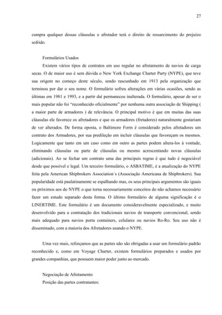 27
cumpra qualquer dessas cláusulas o afretador terá o direito de ressarcimento do prejuízo
sofrido.
Formulários Usados
Existem vários tipos de contratos em uso regular no afretamento de navios de carga
secas. O de maior uso é sem dúvida o New York Exchange Charter Party (NYPE), que teve
sua origem no começo deste século, sendo rascunhado em 1913 pela organização que
terminou por dar o seu nome. O formulário sofreu alterações em várias ocasiões, sendo as
últimas em 1981 e 1993, e a partir daí permaneceu inalterada. O formulário, apesar de ser o
mais popular não foi “reconhecido oficialmente” por nenhuma outra associação de Shipping (
a maior parte de armadores ) de relevância. O principal motivo é que em muitas das suas
cláusulas ele favorece os afretadores e que os armadores (fretadores) naturalmente gostariam
de ver alterados. De forma oposta, o Baltimore Form é considerado pelos afretadores um
contrato dos Armadores, por sua predileção em incluir cláusulas que favoreçam os mesmos.
Logicamente que tanto em um caso como em outro as partes podem altera-los à vontade,
eliminando cláusulas ou parte de cláusulas ou mesmo acrescentando novas cláusulas
(adicionais). Ao se fechar um contrato uma das principais regras é que tudo é negociável
desde que possível e legal. Um terceiro formulário, o ASBATIME, é a atualização do NYPE
feita pela American Shipbrokers Association`s (Associação Americana de Shipbrokers). Sua
popularidade está paulatinamente se espalhando mas, os seus principais argumentos são iguais
ou próximos aos do NYPE o que torna necessariamente conceitos do não achamos necessário
fazer um estudo separado desta forma. O último formulário de alguma significação é o
LINERTIME. Este formulário é um documento consideravelmente especializado, e muito
desenvolvido para a contratação dos tradicionais navios de transporte convencional, sendo
mais adequado para navios porta containers, celulares ou navios Ro-Ro. Seu uso não é
disseminado, com a maioria dos Afretadores usando o NYPE.
Uma vez mais, reforçamos que as partes não são obrigadas a usar um formulário padrão
reconhecido e, como em Voyage Charter, existem formulários preparados e usados por
grandes companhias, que possuem maior poder junto ao mercado.
Negociação de Afretamento
Posição das partes contratantes:
 