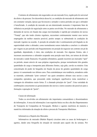 28
Contratos de afretamento são negociados em um mercado livre, regido pela lei universal
da oferta e da procura. Em decorrência dessa lei, as condições do mercado de afretamento está
em constante variação, épocas que favorecem o armador e outros períodos em que o afretador
é beneficiado. A condição do mercado em um determinado momento é importante fator de
influência na posição de negociação entre as partes envolvidas. No mercado de afretamento a
demanda de navios em função das cargas movimentadas é suprida por armadores de navios
“Tramp”, que não tendo clientes regulares, necessitam continuamente manter seus navios
empregados da melhor maneira possível, porém sempre se submetendo às condições de
mercado vigentes na ocasião. A posição do armador não é continuamente privilegiada ou de
superioridade sobre o afretador, como normalmente somos induzidos a concluir e o afretador
por viagem ou por período está frequentemente em posição de negociar um contrato em pé de
igualdade, dependendo, é claro, das condições de mercado. Em algumas frentes, não é
incomum encontrarmos o afretador ocupando uma posição mais forte, em termos de divisão
de mercado e saúde financeira. Os grandes afretadores, quando recorrem aos mercados “spot”
ou período, atuam através de suas próprias organizações, porque normalmente têm grandes
quantidades de carga a transportar para diferentes frentes, seja grão, carvão ou minério. Esta
concentração de poder de barganha em função da posse de grandes quantidades de carga
parece vir aumentando nos últimos anos. Para contrabalançar esta tendência, armadores estão
se reunindo, celebrando “joint ventures” nas quais armadores afretam seus navios a uma
companhia operadora, que possuindo então tonelagem significativa tenta neutralizar a
vantagem de afretadores muito fortes. É o chamado princípio do “pool”. Uma variedade de
combinações concernentes ao gerenciamento dos navios e outros assuntos são possíveis para a
formação e operação de “pools”.
Canais de informação
Todos os envolvidos em afretamento são importantes consumidores e disseminadores
de informações. A troca de informações é um requisito básico no dia a dia dos Departamentos
de Transporte de Companhias de Navegação. Brokers e agentes marítimos de maneira a
mantê-los informados da situação de oferta e procura de Transportes Marítimos.
Informativos e Reports dos Mercados
Informativos de mercado (Market Report) circulam entre as casas de brokeragem e
agentes, dando uma fotografia da situação do mercado para aquele dia da semana. Por
 