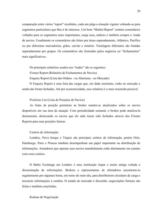 29
comparação entre vários “report” recebidos, cada um julga a situação vigente voltando-se para
segmentos particulares que lhes é de interesse. Um bom “Market Report” contém comentários
voltados para os segmentos mais importantes, carga seca, tankers e também compra e venda
de navios. Usualmente os comentários são feitos por áreas separadamente, Atlântico, Pacífico
ou por diferentes mercadorias, grãos, carvão e minério. Tonelagens diferentes são listadas
separadamente por grupos. Os comentários são ilustrados pelos negócios ou “fechamentos”
mais significativos.
Os principais relatórios usados nos “trades” são os seguintes:
Fixture Report (Relatório de Fechamentos de Navios)
Enquiry Report (Lista das Ordens - ou Aberturas - no Mercado)
O Enquiry Report é uma lista das cargas que, em dado momento, estão no mercado e
ainda não foram fechadas. Até por economicidade, esse relatório é o mais resumido possível.
Positions List (Lista de Posições de Navios)
As listas de posição permitem ao broker manter-se atualizados sobre os navios
disponíveis em sua área de atuação. Com periodicidade semanal, o broker pode atualiza-la
diariamente, deslocando os navios que ele sabe terem sido fechados através dos Fixture
Reports para suas posições futuras.
Centros de informação:
Londres, Nova Iorque e Tóquio são principais centros de informação, porém Oslo,
Hamburgo, Paris e Piraeus também desempenham um papel importante na distribuição de
informações. Armadores que operam seus navios mundialmente estão diariamente em contato
com esses centros.
O Baltic Exchange em Londres é uma instituição ímpar e muito antiga voltada a
disseminação de informações. Brokers e representantes de afretadores encontram-se
regularmente por algumas horas, em torno do meio dia, para distribuírem circulares de carga e
trocarem informações à surdina. O estado do mercado é discutido, negociações formais são
feitas e também concluídas.
Rotinas de Negociação
 