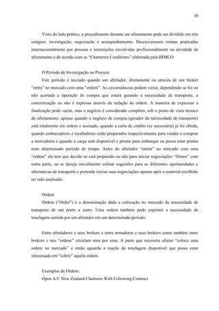 30
Visto do lado prático, o procedimento durante um afretamento pode ser dividido em três
estágios: investigação, negociação e acompanhamento. Descreveremos rotinas praticadas
internacionalmente por pessoas e instituições envolvidas profissionalmente na atividade de
afretamento e de acordo com as “Charterers Conditions” elaborada pela BIMCO.
O Período de Investigação ou Procura:
Este período é iniciado quando um afretador, diretamente ou através de um broker
“entra” no mercado com uma “ordem”. As circunstâncias podem variar, dependendo se foi ou
não acertada a operação de compra que estará gerando a necessidade de transporte, a
concretização ou não é expressa através da redação da ordem. A maneira de expressar a
finalização pode variar, mas o negócio é considerado completo, sob o ponto de vista técnico
do afretamento, apenas quando o negócio de compra (gerador da necessidade de transporte)
está totalmente em ordem e assinado, quando a carta de crédito (se necessária) já foi obtida,
quando embarcadores e recebedores estão preparados respectivamente para vender e comprar
a mercadoria e quando a carga está disponível e pronta para embarque ou possa estar pronta
num determinado período de tempo. Antes do afretador “entrar” no mercado com uma
“ordem” ele tem que decidir se está preparado ou não para iniciar negociações “firmes” com
outra parte, ou se deseja inicialmente coletar sugestões para as diferentes oportunidades e
alternativas de transporte e pretende iniciar suas negociações apenas após o material recolhido
ter sido analisado.
Ordem
Ordem (“Order”) é a denominação dada a colocação no mercado da necessidade de
transporte de um porto a outro. Uma ordem também pode exprimir a necessidade de
tonelagem sentida por um afretador em um determinado período.
Entre afretadores e seus brokers e entre armadores e seus brokers como também entre
brokers e tais “ordens” circulam uma por uma. A parte que necessita afretar “coloca uma
ordem no mercado” e então aguarda a reação da tonelagem disponível que possa estar
interessada em “cobrir” aquela ordem.
Exemplos de Ordens:
Open A/C New Zealand Charteres With Following Contract
 