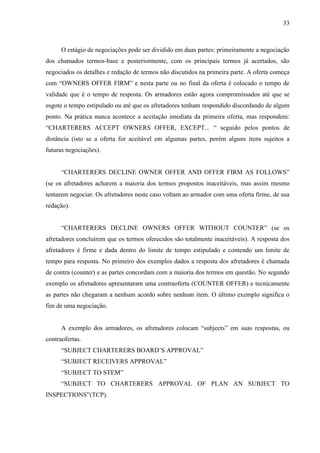 33
O estágio de negociações pode ser dividido em duas partes: primeiramente a negociação
dos chamados termos-base e posteriormente, com os principais termos já acertados, são
negociados os detalhes e redação de termos não discutidos na primeira parte. A oferta começa
com “OWNERS OFFER FIRM” e nesta parte ou no final da oferta é colocado o tempo de
validade que é o tempo de resposta. Os armadores estão agora compromissados até que se
esgote o tempo estipulado ou até que os afretadores tenham respondido discordando de algum
ponto. Na prática nunca acontece a aceitação imediata da primeira oferta, mas respondem:
“CHARTERERS ACCEPT OWNERS OFFER, EXCEPT... “ seguido pelos pontos de
distância (isto se a oferta for aceitável em algumas partes, porém alguns itens sujeitos a
futuras negociações).
“CHARTERERS DECLINE OWNER OFFER AND OFFER FIRM AS FOLLOWS”
(se os afretadores acharem a maioria dos termos propostos inaceitáveis, mas assim mesmo
tentarem negociar. Os afretadores neste caso voltam ao armador com uma oferta firme, de sua
redação).
“CHARTERERS DECLINE OWNERS OFFER WITHOUT COUNTER” (se os
afretadores concluírem que os termos oferecidos são totalmente inaceitáveis). A resposta dos
afretadores é firme e dada dentro do limite de tempo estipulado e contendo um limite de
tempo para resposta. No primeiro dos exemplos dados a resposta dos afretadores é chamada
de contra (counter) e as partes concordam com a maioria dos termos em questão. No segundo
exemplo os afretadores apresentaram uma contraoferta (COUNTER OFFER) e tecnicamente
as partes não chegaram a nenhum acordo sobre nenhum item. O último exemplo significa o
fim de uma negociação.
A exemplo dos armadores, os afretadores colocam “subjects” em suas respostas, ou
contraofertas.
“SUBJECT CHARTERERS BOARD’S APPROVAL”
“SUBJECT RECEIVERS APPROVAL”
“SUBJECT TO STEM”
“SUBJECT TO CHARTERERS APPROVAL OF PLAN AN SUBJECT TO
INSPECTIONS”(TCP).
 