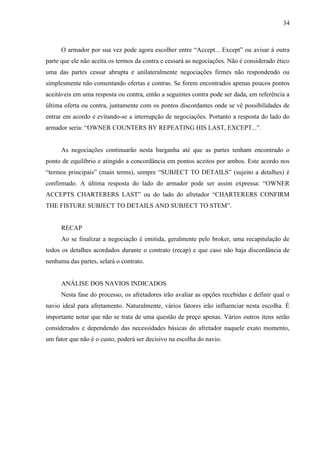 34
O armador por sua vez pode agora escolher entre “Accept... Except” ou avisar à outra
parte que ele não aceita os termos da contra e cessará as negociações. Não é considerado ético
uma das partes cessar abrupta e unilateralmente negociações firmes não respondendo ou
simplesmente não comentando ofertas e contras. Se forem encontrados apenas poucos pontos
aceitáveis em uma resposta ou contra, então a seguintes contra pode ser dada, em referência a
última oferta ou contra, juntamente com os pontos discordantes onde se vê possibilidades de
entrar em acordo e evitando-se a interrupção de negociações. Portanto a resposta do lado do
armador seria: “OWNER COUNTERS BY REPEATING HIS LAST, EXCEPT...”.
As negociações continuarão nesta barganha até que as partes tenham encontrado o
ponto de equilíbrio e atingido a concordância em pontos aceitos por ambos. Este acordo nos
“termos principais” (main terms), sempre “SUBJECT TO DETAILS” (sujeito a detalhes) é
confirmado. A última resposta do lado do armador pode ser assim expressa: “OWNER
ACCEPTS CHARTERERS LAST” ou do lado do afretador “CHARTERERS CONFIRM
THE FISTURE SUBJECT TO DETAILS AND SUBJECT TO STEM”.
RECAP
Ao se finalizar a negociação é emitida, geralmente pelo broker, uma recapitulação de
todos os detalhes acordados durante o contrato (recap) e que caso não haja discordância de
nenhuma das partes, selará o contrato.
ANÁLISE DOS NAVIOS INDICADOS
Nesta fase do processo, os afretadores irão avaliar as opções recebidas e definir qual o
navio ideal para afretamento. Naturalmente, vários fatores irão influenciar nesta escolha. É
importante notar que não se trata de uma questão de preço apenas. Vários outros itens serão
considerados e dependendo das necessidades básicas do afretador naquele exato momento,
um fator que não é o custo, poderá ser decisivo na escolha do navio.
 