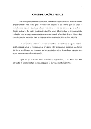 35
CONSIDERAÇÕES FINAIS
Esta monografia apresentou conceitos importantes sobre o mercado mundial de frete,
proporcionando uma visão geral de como ele funciona e os fatores que são direta e
indiretamente ligados a ele. Apresentaram-se também os tipos de contratos que estipulam os
direitos e deveres das partes constituintes, também tendo sido abordado os tipos de acordos
realizados entre as empresas de navegação, a fim de garantir a fidelidade de seus clientes. Este
trabalho também tratou dos tipos de taxas e sobretaxas cobradas além do frete acertado.
Apesar dos altos e baixos da economia mundial, o mercado do transporte marítimo
está bem aquecido, e as companhias de navegação vêm conseguindo aumentar seus lucros,
devido ao recebimento de fretes por serviços prestados, pois a demanda de mercadorias a
serem transportadas está cada vez maior.
Espera-se que a mesma tenha atendido às expectativas, e que tenha sido bem
abordada, de uma forma bem sucinta, a respeito do mercado mundial de fretes.
 