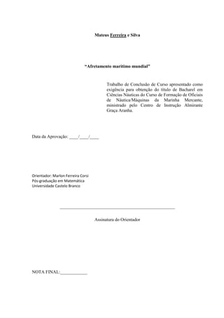 3
Mateus Ferreira e Silva
“Afretamento marítimo mundial”
Trabalho de Conclusão de Curso apresentado como
exigência para obtenção do título de Bacharel em
Ciências Náuticas do Curso de Formação de Oficiais
de Náutica/Máquinas da Marinha Mercante,
ministrado pelo Centro de Instrução Almirante
Graça Aranha.
Data da Aprovação: ____/____/____
Orientador: Marlon Ferreira Corsi
Pós-graduação em Matemática
Universidade Castelo Branco
___________________________________________________
Assinatura do Orientador
NOTA FINAL:____________
 
