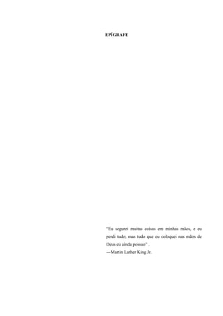 6
EPÍGRAFE
“Eu segurei muitas coisas em minhas mãos, e eu
perdi tudo; mas tudo que eu coloquei nas mãos de
Deus eu ainda possuo” .
―Martin Luther King Jr.
 