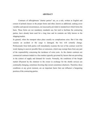 8
ABSTRACT
Contracts of affreightment "charter parties" are, as a rule, written in English and
consist of printed clauses in the proper forms and other, known as additional, seeking cover
variables and special circumstances, not necessarily provided in standard text which forms the
basis. These forms are not mandatory standards use, but tend to facilitate the contracting
parties, have already been used for a long time and its contents are fully known to the
shipping/market.
In general, when the transport takes place usually no complications arise. But if the ship
sustains an accident or the cargo is damaged, the box will certainly change.
Professionals from both parties will immediately examine the text of the contract word for
word, hoping to uncover possible flaws or omissions, which may exempt them from any part
of the responsibility concerning the incidence of extra costs. As the charter contracts are
commercial contracts traded in a free market typically governed by factors that are prevailing
in the context of supply and demand for vessels. Normally, the conditions of the freight
market (Payment by the charterer to the owner in exchange for the shuttle service) are
continually changing, sometimes favoring ship owners sometimes charterers. Therefore, these
conditions at any given moment, are an important factor that can influence a bargaining
position of the contracting parties.
 