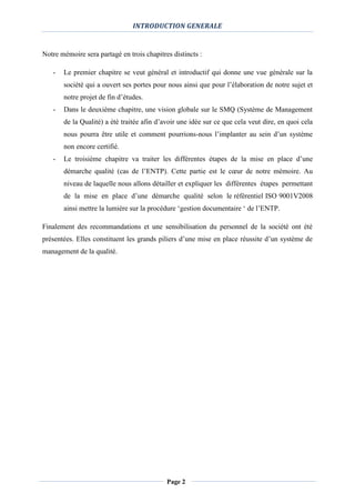 INTRODUCTION GENERALE
Page 2
Notre mémoire sera partagé en trois chapitres distincts :
- Le premier chapitre se veut général et introductif qui donne une vue générale sur la
société qui a ouvert ses portes pour nous ainsi que pour l’élaboration de notre sujet et
notre projet de fin d’études.
- Dans le deuxième chapitre, une vision globale sur le SMQ (Système de Management
de la Qualité) a été traitée afin d’avoir une idée sur ce que cela veut dire, en quoi cela
nous pourra être utile et comment pourrions-nous l’implanter au sein d’un système
non encore certifié.
- Le troisième chapitre va traiter les différentes étapes de la mise en place d’une
démarche qualité (cas de l’ENTP). Cette partie est le cœur de notre mémoire. Au
niveau de laquelle nous allons détailler et expliquer les différentes étapes permettant
de la mise en place d’une démarche qualité selon le référentiel ISO 9001V2008
ainsi mettre la lumière sur la procédure ‘gestion documentaire ‘ de l’ENTP.
Finalement des recommandations et une sensibilisation du personnel de la société ont été
présentées. Elles constituent les grands piliers d’une mise en place réussite d’un système de
management de la qualité.
 