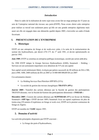 CHAPITRE 1 : PRESENTATION DE L’ENTREPRISE
Page 4
Introduction
Dans le cadre de la réalisation de notre sujet nous avons fait un stage pratique de 15 jours au
sein de l’entreprise national des travaux aux puits (ENTP). Nous avons choisi cette entreprise
pour réaliser ce travail non seulement parce qu’elle est une grande entreprise algérienne mais
aussi car elle est engagée dans une démarche qualité depuis 2003, c'est-à-dire un cadre d’étude
favorisant.
I. PRESENTATION DE L’ENTREPRISE
1. Historique
ENTP est une entreprise de forage et de work-over créée, à la suite de la restructuration du
secteur des hydrocarbures, par décret n°81-171 du 1er
août 1981, et devint opérationnelle en
janvier 1983.
Juin 1989, ENTP se constitua en entreprise publique économique, société par action (EPE-SPA)
En 1998 ENTP intègre le Groupe Services Hydrocarbures (GSH), Sonatrach – Holding –
Services est son actionnaire majoritaire avec détention de 51% de son capital.
Son capital social entièrement libéré, évoluera par paliers successifs de 40 millions de DA à 300,
puis à 800, 1600, 2400 millions de DA en 2005 et 14 800 000 000,00 DA en 2007
Ces actionnaires étaient :
 Le Holding Services Para Pétroliers SPP/SPA (51%)
 La société de gestion des travaux énergétiques TRAVEN (49%)
Janvier 2005 : Transfert des actions détenues par la Société de gestion des participations
TRAVEN dissoute, vers la Société de Gestion des participations dénommée « INDJAB »
Décembre 2005 : Cession des actions détenues par SGPINDJAB (49%) en faveur du Holding
Sonatrach « SPP Spa » ENTP devient 100% Sonatrach Avec un capital expérience de plus de
trente-cinq (35) années d’expérience en forage et work over, ENTP est le premier contracteur de
forage en Algérie.
ENTP est membre de l’IADC depuis 1993.
2. Domaine d’activité
Les activités principales dispensées par ENTP couvrent :
 Le forage des puits d’hydrocarbures,
 