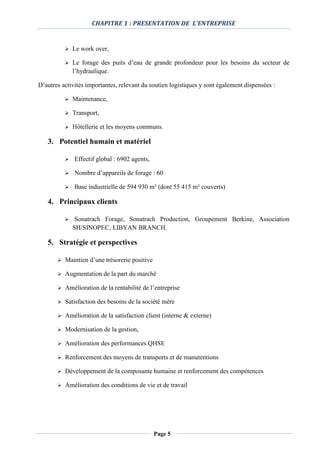 CHAPITRE 1 : PRESENTATION DE L’ENTREPRISE
Page 5
 Le work over,
 Le forage des puits d’eau de grande profondeur pour les besoins du secteur de
l’hydraulique.
D’autres activités importantes, relevant du soutien logistiques y sont également dispensées :
 Maintenance,
 Transport,
 Hôtellerie et les moyens communs.
3. Potentiel humain et matériel
 Effectif global : 6902 agents,
 Nombre d’appareils de forage : 60
 Base industrielle de 594 930 m² (dont 55 415 m² couverts)
4. Principaux clients
 Sonatrach Forage, Sonatrach Production, Groupement Berkine, Association
SH/SINOPEC, LIBYAN BRANCH.
5. Stratégie et perspectives
 Maintien d’une trésorerie positive
 Augmentation de la part du marché
 Amélioration de la rentabilité de l’entreprise
 Satisfaction des besoins de la société mère
 Amélioration de la satisfaction client (interne & externe)
 Modernisation de la gestion,
 Amélioration des performances QHSE
 Renforcement des moyens de transports et de manutentions
 Développement de la composante humaine et renforcement des compétences
 Amélioration des conditions de vie et de travail
 