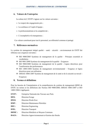 CHAPITRE 1 : PRESENTATION DE L’ENTREPRISE
Page 6
6. Valeurs de l’entreprise
La culture de L’ENTP s’appuie sur les valeurs suivantes :
 Le respect des engagements pris ;
 La confiance et l’esprit d’équipe ;
 le professionnalisme et la compétitivité ;
 L’exemplarité et la transparence ;
Ces valeurs constituent pour tout le personnel, un référentiel commun et partagé.
7. Références normatives
Le système de management intégré qualité – santé – sécurité – environnement de ENTP fait
référence aux exigences suivantes :
 ISO 9000/2005 Systèmes de management de la qualité – Principes essentiels et
vocabulaires
 ISO 9001/2008 Systèmes de management de la qualité – Exigences
 ISO 9004/2000 Systèmes de management de la qualité - Lignes directrices pour
l’amélioration des performances
 ISO 14001/2004 Système de management environnemental – Exigence et lignes
directrices pour son utilisation
 OHSAS 18001/2007 Système de management de la santé et de la sécurité au travail -
Exigences
8. Termes et définitions
Pour les besoins de l’interprétation et la compréhension du système de management QHSE de
ENTP, les termes et les définitions des Normes ISO 9000/2008, OHSAS 18001/2007 et ISO
14001/2004 s’appliquent.
ENTP : Entreprise Nationale des Travaux aux Puits
DFO: Direction Forage
DWO: Direction Work-Over
DMP : Direction Maintenance Pétrolière
DEE : Direction Engineering
DTR : Direction Transport
DHMC : Direction Hôtellerie et Moyens Communs
DAGS : Direction Approvisionnement et Gestion des Stocks
 