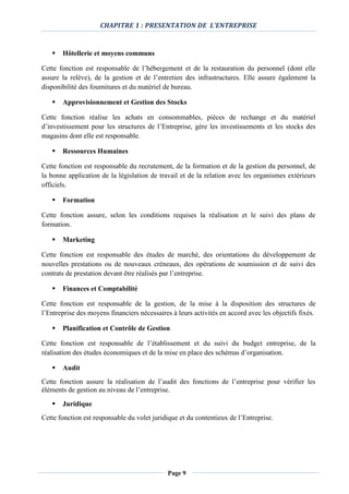 CHAPITRE 1 : PRESENTATION DE L’ENTREPRISE
Page 9
 Hôtellerie et moyens communs
Cette fonction est responsable de l’hébergement et de la restauration du personnel (dont elle
assure la relève), de la gestion et de l’entretien des infrastructures. Elle assure également la
disponibilité des fournitures et du matériel de bureau.
 Approvisionnement et Gestion des Stocks
Cette fonction réalise les achats en consommables, pièces de rechange et du matériel
d’investissement pour les structures de l’Entreprise, gère les investissements et les stocks des
magasins dont elle est responsable.
 Ressources Humaines
Cette fonction est responsable du recrutement, de la formation et de la gestion du personnel, de
la bonne application de la législation de travail et de la relation avec les organismes extérieurs
officiels.
 Formation
Cette fonction assure, selon les conditions requises la réalisation et le suivi des plans de
formation.
 Marketing
Cette fonction est responsable des études de marché, des orientations du développement de
nouvelles prestations ou de nouveaux créneaux, des opérations de soumission et de suivi des
contrats de prestation devant être réalisés par l’entreprise.
 Finances et Comptabilité
Cette fonction est responsable de la gestion, de la mise à la disposition des structures de
l’Entreprise des moyens financiers nécessaires à leurs activités en accord avec les objectifs fixés.
 Planification et Contrôle de Gestion
Cette fonction est responsable de l’établissement et du suivi du budget entreprise, de la
réalisation des études économiques et de la mise en place des schémas d’organisation.
 Audit
Cette fonction assure la réalisation de l’audit des fonctions de l’entreprise pour vérifier les
éléments de gestion au niveau de l’entreprise.
 Juridique
Cette fonction est responsable du volet juridique et du contentieux de l’Entreprise.
 