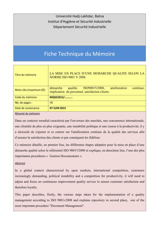 Université Hadj-Lakhdar, Batna
Institut d'Hygiène et Sécurité Industrielle
Département Sécurité Industrielle
Fiche Technique du Mémoire
Titre du mémoire LA MISE EN PLACE D’UNE DEMARCHE QUALITE SELON LA
NORME ISO 9001 V 2008
Mots-clés (maximum 05)
démarche qualité, ISO9001V2008, amélioration continue,
implication du personnel, satisfaction clients.
Code du mémoire MQSE2015/………..
Nb. de pages : 70
Date de soutenance 07 JUIN 2015
Résumé du mémoire
Dans un contexte mondial caractérisé par l'ouverture des marchés, une concurrence internationale,
une clientèle de plus en plus exigeante, une instabilité politique et une course à la productivité, il y
a nécessité de s'ajuster et se centrer sur l'amélioration continue de la qualité des services afin
d’assurer la satisfaction des clients et par conséquent les fidéliser.
Ce mémoire détaille, en premier lieu, les différentes étapes adoptées pour la mise en place d’une
démarche qualité selon le référentiel ISO 9001V2008 et explique, en deuxième lieu, l’une des plus
importantes procédures « Gestion Documentaire ».
Abstract
In a global context characterized by open markets, international competition, customers
increasingly demanding, political instability and a competition for productivity, it will need to
adjust and focus on continuous improvement quality service to ensure customer satisfaction and
therefore loyalty.
This paper describes, firstly, the various steps taken for the implementation of a quality
management according to ISO 9001v2008 and explains repository in second place, one of the
most important procedure "Document Management".
 