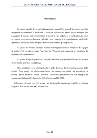 CHAPITRE 2 : SYSTEME DE MANAGEMENT DE LA QUALITE
Page 13
Introduction
La qualité a évolué à travers les âges pour être aujourd’hui un mode de management des
entreprises incontournable et performant. Le concept de qualité est apparu lors du passage d’une
production de masse à une consommation de masse et c’est traduit par la certification. La mise
en place de normes comme la norme ISO 9000 est un ensemble de règles qui visent à stabiliser le
système de production d’une entreprise de façon à assurer une qualité parfaite.
La qualité est devenue un aspect essentiel dans la production des entreprises. La logique
de qualité s’est développée avec l’ouverture de l’économie qui a accentué et transformé la
demande des consommateurs.
La qualité désigne l’aptitude de l’entreprise à réaliser un produit satisfaisant à des besoins
et des attentes exprimés ou implicites.
Dans ce chapitre, nous allons présenter le cadre théorique du système management de la
qualité. Dans lequel, on s'intéressera d'abord au concept de qualité, de son origine en
passant par sa définition et son évolution .Ensuite une présentation des huit principes du
management de la qualité , l’approche ISO et les normes ISO 9000.
Enfin, nous retraçons un bref aperçu sur la démarche qualité, ces objectifs, et certaines
exigences de la norme ISO 9001 version 2008.
 