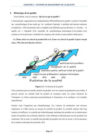CHAPITRE 2 : SYSTEME DE MANAGEMENT DE LA QUALITE
Page 14
I. Historique de la qualité
Tout d’abord, voici le contexte : Qu’est-ce que la qualité ?
L’International organization for standardization (ISO) définissait la qualité « comme l’ensemble
des caractéristiques d’une entité qui lui confèrent l’aptitude à satisfaire des besoins exprimés
et implicites ». Plus récemment, elle a complété cette définition qui est devenue la suivante : la
qualité est « l’aptitude d’un ensemble de caractéristiques intrinsèques d’un produit, d’un
système ou d’un processus à satisfaire les exigences des clients et autres parties intéressées ».
Le 20eme siècle est celui de la productivité et le 21eme est celui de la qualité d’après Joseph
Juan, 1993, Harvard Business Review
Figure 2.1 : Evolution de la qualité
Cela commence par un contrôle unitaire du produit, avec un volume de production assez faible, il
pouvait assurer un contrôle final du produit en assumant toutes les autres fonctions de
l’entreprise. Le client connaissait personnellement le fournisseur et la confiance s’est installée
naturellement.
Ensuite vient l’inspection par échantillonnage. Les volumes de production sont devenus
importants, il a fallu trouver un moyen de contrôle du produit. Le contrôle unitaire était trop
couteux et inefficace. Le contrôle par échantillonnage statistique des produits est la solution pour
écarter les produits non conformes détectés. Cette méthode ne détectera pas tous les produits non
conformes. Par la suite, le contrôle des procédés du produit sera mis en avant, c’est la naissance
de la maîtrise statistique des procédés. [01]
 