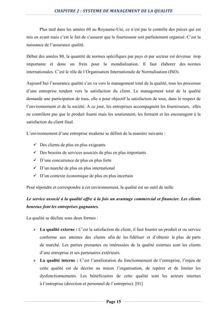 CHAPITRE 2 : SYSTEME DE MANAGEMENT DE LA QUALITE
Page 15
Plus tard dans les années 60 au Royaume-Uni, ce n’est pas le contrôle des pièces qui est
mis en avant mais c’est le fait de s’assurer que le fournisseur soit parfaitement organisé. C’est la
naissance de l’assurance qualité.
Début des années 80, la quantité de normes spécifiques par pays et par secteur est devenue trop
importante et donc un frein pour la mondialisation. Il faut élaborer des normes
internationales. C’est le rôle de l’Organisation Internationale de Normalisation (ISO).
Aujourd’hui l’assurance qualité s’en va vers le management total de la qualité, tous les processus
d’une entreprise tendent vers la satisfaction du client. Le management total de la qualité
demande une participation de tous, elle a pour objectif la satisfaction de tous, dans le respect de
l’environnement et de la société. A ce jour, les entreprises accompagnent les fournisseurs, elles
ne contrôlent pas que le produit fourni mais les soutiennent, les forment et les encouragent à la
satisfaction du client final.
L’environnement d’une entreprise moderne se définit de la manière suivante :
 Des clients de plus en plus exigeants
 Des besoins de services associés de plus en plus importants
 D’une concurrence de plus en plus forte
 D’un marché de plus en plus international
 D’un contexte économique de plus en plus incertain
Pour répondre et correspondre à cet environnement, la qualité est un outil de taille
Le service associé à la qualité offre à la fois un avantage commercial et financier. Les clients
heureux font les entreprises gagnantes.
La qualité se décline sous deux formes :
 La qualité externe : C’est la satisfaction du client, il faut fournir un produit et ou service
conforme aux attentes des clients afin de les fidéliser et d’obtenir le plus de parts
de marché. Les parties prenantes ou intéressées de la qualité externes sont les clients
d’une entreprise et ses partenaires extérieurs.
 La qualité interne : C’est l’amélioration du fonctionnement de l’entreprise, l’enjeu de
cette qualité est de décrire au mieux l’organisation, de repérer et de limiter les
dysfonctionnements. Les bénéficiaires de cette qualité sont les acteurs internes
à l’entreprise (direction et personnel de l’entreprise). [01]
 