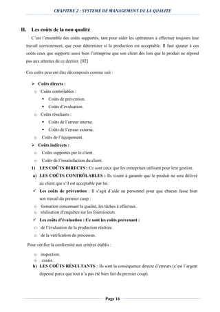 CHAPITRE 2 : SYSTEME DE MANAGEMENT DE LA QUALITE
Page 16
II. Les coûts de la non qualité
C’est l’ensemble des coûts supportés, tant pour aider les opérateurs à effectuer toujours leur
travail correctement, que pour déterminer si la production est acceptable. Il faut ajouter à ces
coûts ceux que supporte aussi bien l’entreprise que son client dès lors que le produit ne répond
pas aux attentes de ce dernier. [02]
Ces coûts peuvent être décomposés comme suit :
 Coûts directs :
o Coûts contrôlables :
 Coûts de prévention.
 Coûts d’évaluation.
o Coûts résultants :
 Coûts de l’erreur interne.
 Coûts de l’erreur externe.
o Coûts de l’équipement.
 Coûts indirects :
o Coûts supportés par le client.
o Coûts de l’insatisfaction du client.
1) LES COÛTS DIRECTS : Ce sont ceux que les entreprises utilisent pour leur gestion.
a) LES COÛTS CONTRÔLABLES : Ils visent à garantir que le produit ne sera délivré
au client que s’il est acceptable par lui.
 Les coûts de prévention : Il s’agit d’aide au personnel pour que chacun fasse bien
son travail du premier coup :
o formation concernant la qualité, les tâches à effectuer.
o réalisation d’enquêtes sur les fournisseurs.
 Les coûts d’évaluation : Ce sont les coûts provenant :
o de l’évaluation de la production réalisée.
o de la vérification du processus.
Pour vérifier la conformité aux critères établis :
o inspection.
o essais.
b) LES COÛTS RÉSULTANTS : Ils sont la conséquence directe d’erreurs (c’est l’argent
dépensé parce que tout n’a pas été bien fait du premier coup).
 