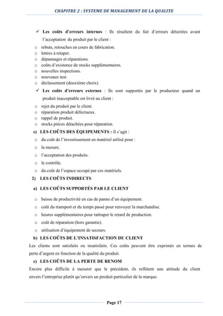 CHAPITRE 2 : SYSTEME DE MANAGEMENT DE LA QUALITE
Page 17
 Les coûts d’erreurs internes : Ils résultent du fait d’erreurs détectées avant
l’acceptation du produit par le client :
o rebuts, retouches en cours de fabrication.
o lettres à retaper.
o dépannages et réparations.
o coûts d’existence de stocks supplémentaires.
o nouvelles inspections.
o nouveaux test.
o déclassement (deuxième choix).
 Les coûts d’erreurs externes : Ils sont supportés par le producteur quand un
produit inacceptable est livré au client :
o rejet du produit par le client.
o réparation produit défectueux.
o rappel de produit.
o stocks pièces détachées pour réparation.
c) LES COÛTS DES ÉQUIPEMENTS : Il s’agit :
o du coût de l’investissement en matériel utilisé pour :
o la mesure.
o l’acceptation des produits.
o le contrôle.
o du coût de l’espace occupé par ces matériels.
2) LES COÛTS INDIRECTS
a) LES COÛTS SUPPORTÉS PAR LE CLIENT
o baisse de productivité en cas de panne d’un équipement.
o coût du transport et du temps passé pour renvoyer la marchandise.
o heures supplémentaires pour rattraper le retard de production.
o coût de réparation (hors garantie).
o utilisation d’équipement de secours.
b) LES COÛTS DE L’INSATISFACTION DU CLIENT
Les clients sont satisfaits ou insatisfaits. Ces coûts peuvent être exprimés en termes de
perte d’argent en fonction de la qualité du produit.
c) LES COÛTS DE LA PERTE DE RENOM
Encore plus difficile à mesurer que le précédent, ils reflètent une attitude du client
envers l’entreprise plutôt qu’envers un produit particulier de la marque.
 