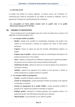 CHAPITRE 2 : SYSTEME DE MANAGEMENT DE LA QUALITE
Page 18
LA NON-QUALITÉ
La qualité d’un produit est toujours appréciée, en dernier recours, par l’utilisateur. Le
constructeur peut évaluer la non-qualité de son produit en mesurant la différence, entre le
jugement de l’utilisateur et la qualité présumée de sa fourniture.
«La non-qualité est l’écart global constaté entre la qualité visée et la qualité
effectivement obtenue (NF X 50-120)».
III. TERMES ET DEFINITION
Tout un champ lexical s’est développé autour de la notion de qualité dont on tentera ici de
rapprocher les notions principales. [03]
1. Les concepts relatifs à la qualité :
- Qualité : aptitude d’un ensemble de caractéristique intrinsèque d’un produit, d’un
système ou d’un processus à satisfaire les exigences des clients et autres parties
intéressées.
- Exigence : besoin ou attente qui peut être formulé, habituellement implicite, ou
imposé.
- Exigence pour la qualité : exigence concernant les caractéristiques intrinsèques d’un
produit, d’un processus ou d’un système.
- classe : catégorie ou rang donné aux différentes exigences pour la qualité des produits,
des processus ou des systèmes ayant la même utilisation fonctionnelle
- Satisfaction du client : opinion du client sur le niveau de réponse d’une transaction à
ses besoins et attentes.
- Aptitude : capacité d’un organisme, d’un système ou d’un processus à réaliser un
produit satisfaisant aux exigences relatives à ce produit.
2. Les concepts relatifs au management :
- Système : ensemble d’éléments corrélés ou interactifs.
- Système de management : système permettant d’établir une politique et des objectifs
et d’atteindre ces objectifs.
- Système de management de la qualité (SMQ) : système permettant d’établir la
politique et les objectifs de la qualité et d’atteindre ces objectifs.
- Politique qualité : orientation et intention générales d’un organisme relative à la
qualité telle qu’elles sont officiellement formulées par la direction.
- objectif qualité : ce qui recherché ou visé, relatif à la qualité.
 