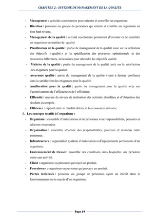 CHAPITRE 2 : SYSTEME DE MANAGEMENT DE LA QUALITE
Page 19
- Management : activités coordonnées pour orienter et contrôler un organisme.
- Direction : personne ou groupe de personnes qui oriente et contrôle un organisme au
plus haut niveau.
- Management de la qualité : activité coordonnée permettant d’orienter et de contrôler
un organisme en matière de qualité.
- Planification de la qualité : partie de management de la qualité axée sur la définition
des objectifs « qualité » et la spécification des processus opérationnels et des
ressources différentes, nécessaires pour atteindre les objectifs qualité.
- Maitrise de la qualité : partie du management de la qualité axée sur la satisfaction
des exigences pour la qualité.
- Assurance qualité : partie du management de la qualité visant à donner confiance
dans la satisfaction des exigences pour la qualité.
- Amélioration pour la qualité : partie du management pour la qualité axée sur
l’accroissement de l’efficacité et de l’efficience.
- Efficacité : mesure du niveau de réalisation des activités planifiées et d’obtention des
résultats escomptés.
- Efficience : rapport entre le résultat obtenu et les ressources utilisées.
3. Les concepts relatifs à l’organisme :
- Organisme : ensemble d’installations et de personnes avec responsabilités, pouvoirs et
relations structurées.
- Organisation : ensemble structuré des responsabilités, pouvoirs et relations entre
personnes.
- Infrastructure : organisation système d’installation et d’équipements permanents d’un
organisme.
- Environnement de travail : ensemble des conditions dans lesquelles une personne
mène une activité.
- Client : organisme ou personne qui reçoit un produit.
- Fournisseur : organisme ou personne qui procure un produit.
- Parties intéressée : personne ou groupe de personnes ayant un intérêt dans le
fonctionnement ou le succès d’un organisme.
 