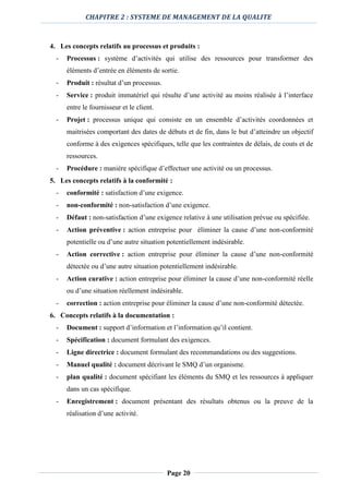CHAPITRE 2 : SYSTEME DE MANAGEMENT DE LA QUALITE
Page 20
4. Les concepts relatifs au processus et produits :
- Processus : système d’activités qui utilise des ressources pour transformer des
éléments d’entrée en éléments de sortie.
- Produit : résultat d’un processus.
- Service : produit immatériel qui résulte d’une activité au moins réalisée à l’interface
entre le fournisseur et le client.
- Projet : processus unique qui consiste en un ensemble d’activités coordonnées et
maitrisées comportant des dates de débuts et de fin, dans le but d’atteindre un objectif
conforme à des exigences spécifiques, telle que les contraintes de délais, de couts et de
ressources.
- Procédure : manière spécifique d’effectuer une activité ou un processus.
5. Les concepts relatifs à la conformité :
- conformité : satisfaction d’une exigence.
- non-conformité : non-satisfaction d’une exigence.
- Défaut : non-satisfaction d’une exigence relative à une utilisation prévue ou spécifiée.
- Action préventive : action entreprise pour éliminer la cause d’une non-conformité
potentielle ou d’une autre situation potentiellement indésirable.
- Action corrective : action entreprise pour éliminer la cause d’une non-conformité
détectée ou d’une autre situation potentiellement indésirable.
- Action curative : action entreprise pour éliminer la cause d’une non-conformité réelle
ou d’une situation réellement indésirable.
- correction : action entreprise pour éliminer la cause d’une non-conformité détectée.
6. Concepts relatifs à la documentation :
- Document : support d’information et l’information qu’il contient.
- Spécification : document formulant des exigences.
- Ligne directrice : document formulant des recommandations ou des suggestions.
- Manuel qualité : document décrivant le SMQ d’un organisme.
- plan qualité : document spécifiant les éléments du SMQ et les ressources à appliquer
dans un cas spécifique.
- Enregistrement : document présentant des résultats obtenus ou la preuve de la
réalisation d’une activité.
 