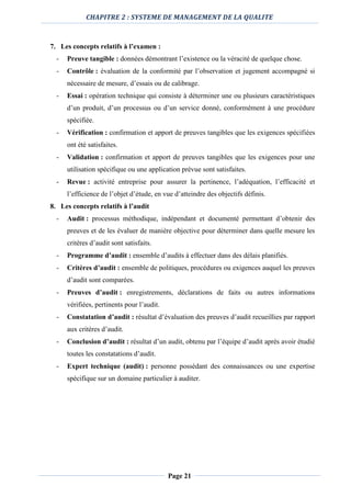 CHAPITRE 2 : SYSTEME DE MANAGEMENT DE LA QUALITE
Page 21
7. Les concepts relatifs à l’examen :
- Preuve tangible : données démontrant l’existence ou la véracité de quelque chose.
- Contrôle : évaluation de la conformité par l’observation et jugement accompagné si
nécessaire de mesure, d’essais ou de calibrage.
- Essai : opération technique qui consiste à déterminer une ou plusieurs caractéristiques
d’un produit, d’un processus ou d’un service donné, conformément à une procédure
spécifiée.
- Vérification : confirmation et apport de preuves tangibles que les exigences spécifiées
ont été satisfaites.
- Validation : confirmation et apport de preuves tangibles que les exigences pour une
utilisation spécifique ou une application prévue sont satisfaites.
- Revue : activité entreprise pour assurer la pertinence, l’adéquation, l’efficacité et
l’efficience de l’objet d’étude, en vue d’atteindre des objectifs définis.
8. Les concepts relatifs à l’audit
- Audit : processus méthodique, indépendant et documenté permettant d’obtenir des
preuves et de les évaluer de manière objective pour déterminer dans quelle mesure les
critères d’audit sont satisfaits.
- Programme d’audit : ensemble d’audits à effectuer dans des délais planifiés.
- Critères d’audit : ensemble de politiques, procédures ou exigences auquel les preuves
d’audit sont comparées.
- Preuves d’audit : enregistrements, déclarations de faits ou autres informations
vérifiées, pertinents pour l’audit.
- Constatation d’audit : résultat d’évaluation des preuves d’audit recueillies par rapport
aux critères d’audit.
- Conclusion d’audit : résultat d’un audit, obtenu par l’équipe d’audit après avoir étudié
toutes les constatations d’audit.
- Expert technique (audit) : personne possédant des connaissances ou une expertise
spécifique sur un domaine particulier à auditer.
 