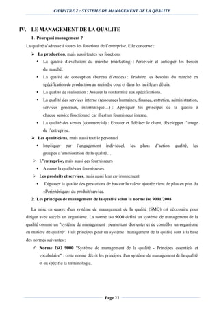 CHAPITRE 2 : SYSTEME DE MANAGEMENT DE LA QUALITE
Page 22
IV. LE MANAGEMENT DE LA QUALITE
1. Pourquoi management ?
La qualité s’adresse à toutes les fonctions de l’entreprise. Elle concerne :
 La production, mais aussi toutes les fonctions
 La qualité d’évolution du marché (marketing) : Percevoir et anticiper les besoin
du marché.
 La qualité de conception (bureau d’études) : Traduire les besoins du marché en
spécification de production au moindre cout et dans les meilleurs délais.
 La qualité de réalisation : Assurer la conformité aux spécifications.
 La qualité des services interne (ressources humaines, finance, entretien, administration,
services généraux, informatique…) : Appliquer les principes de la qualité à
chaque service fonctionnel car il est un fournisseur interne.
 La qualité des ventes (commercial) : Ecouter et fidéliser le client, développer l’image
de l’entreprise.
 Les qualiticiens, mais aussi tout le personnel
 Impliquer par l’engagement individuel, les plans d’action qualité, les
groupes d’amélioration de la qualité…
 L’entreprise, mais aussi ces fournisseurs
 Assurer la qualité des fournisseurs.
 Les produits et services, mais aussi leur environnement
 Dépasser la qualité des prestations de bas car la valeur ajoutée vient de plus en plus du
«Périphérique» du produit/service.
2. Les principes de management de la qualité selon la norme iso 9001/2008
La mise en œuvre d'un système de management de la qualité (SMQ) est nécessaire pour
diriger avec succès un organisme. La norme iso 9000 défini un système de management de la
qualité comme un "système de management permettant d'orienter et de contrôler un organisme
en matière de qualité". Huit principes pour un système management de la qualité sont à la base
des normes suivantes :
 Norme ISO 9000 "Système de management de la qualité - Principes essentiels et
vocabulaire" : cette norme décrit les principes d'un système de management de la qualité
et en spécifie la terminologie.
 