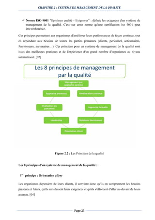 CHAPITRE 2 : SYSTEME DE MANAGEMENT DE LA QUALITE
Page 23
 Norme ISO 9001 "Systèmes qualité - Exigences" : définie les exigences d'un système de
management de la qualité. C'est sur cette norme qu'une certification iso 9001 peut
être recherchée.
Ces principes permettant aux organismes d'améliorer leurs performances de façon continue, tout
en répondant aux besoins de toutes les parties prenantes (clients, personnel, actionnaires,
fournisseurs, partenaires…). Ces principes pour un système de management de la qualité sont
issus des meilleures pratiques et de l'expérience d'un grand nombre d'organismes au niveau
international. [02]
Figure 2.2 : Les Principes de la qualité
Les 8 principes d'un système de management de la qualité :
1er
principe : Orientation client
Les organismes dépendent de leurs clients, il convient donc qu'ils en comprennent les besoins
présents et futurs, qu'ils satisfassent leurs exigences et qu'ils s'efforcent d'aller au-devant de leurs
attentes. [04]
 