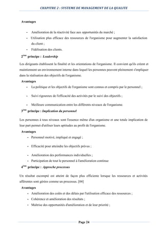 CHAPITRE 2 : SYSTEME DE MANAGEMENT DE LA QUALITE
Page 24
Avantages
- Amélioration de la réactivité face aux opportunités du marché ;
- Utilisation plus efficace des ressources de l'organisme pour augmenter la satisfaction
du client ;
- Fidélisation des clients.
2ème
principe : Leadership
Les dirigeants établissent la finalité et les orientations de l'organisme. Il convient qu'ils créent et
maintiennent un environnement interne dans lequel les personnes peuvent pleinement s'impliquer
dans la réalisation des objectifs de l'organisme.
Avantages
- La politique et les objectifs de l'organisme sont connus et compris par le personnel ;
- Suivi rigoureux de l'efficacité des activités par le suivi des objectifs ;
- Meilleure communication entre les différents niveaux de l'organisme.
3ème
principe : Implication du personnel
Les personnes à tous niveaux sont l'essence même d'un organisme et une totale implication de
leur part permet d'utiliser leurs aptitudes au profit de l'organisme.
Avantages
- Personnel motivé, impliqué et engagé ;
- Efficacité pour atteindre les objectifs prévus ;
- Amélioration des performances individuelles ;
- Participation de tout le personnel à l'amélioration continue
4ème
principe : Approche processus
Un résultat escompté est atteint de façon plus efficiente lorsque les ressources et activités
afférentes sont gérées comme un processus. [04]
Avantages
- Amélioration des coûts et des délais par l'utilisation efficace des ressources ;
- Cohérence et amélioration des résultats ;
- Maîtrise des opportunités d'amélioration et de leur priorité ;
 