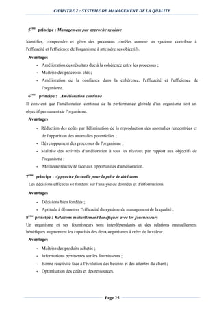 CHAPITRE 2 : SYSTEME DE MANAGEMENT DE LA QUALITE
Page 25
5ème
principe : Management par approche système
Identifier, comprendre et gérer des processus corrélés comme un système contribue à
l'efficacité et l'efficience de l'organisme à atteindre ses objectifs.
Avantages
- Amélioration des résultats due à la cohérence entre les processus ;
- Maîtrise des processus clés ;
- Amélioration de la confiance dans la cohérence, l'efficacité et l'efficience de
l'organisme.
6ème
principe : Amélioration continue
Il convient que l'amélioration continue de la performance globale d'un organisme soit un
objectif permanent de l'organisme.
Avantages
- Réduction des coûts par l'élimination de la reproduction des anomalies rencontrées et
de l'apparition des anomalies potentielles ;
- Développement des processus de l'organisme ;
- Maîtrise des activités d'amélioration à tous les niveaux par rapport aux objectifs de
l'organisme ;
- Meilleure réactivité face aux opportunités d'amélioration.
7ème
principe : Approche factuelle pour la prise de décisions
Les décisions efficaces se fondent sur l'analyse de données et d'informations.
Avantages
- Décisions bien fondées ;
- Aptitude à démontrer l'efficacité du système de management de la qualité ;
8ème
principe : Relations mutuellement bénéfiques avec les fournisseurs
Un organisme et ses fournisseurs sont interdépendants et des relations mutuellement
bénéfiques augmentent les capacités des deux organismes à créer de la valeur.
Avantages
- Maîtrise des produits achetés ;
- Informations pertinentes sur les fournisseurs ;
- Bonne réactivité face à l'évolution des besoins et des attentes du client ;
- Optimisation des coûts et des ressources.
 