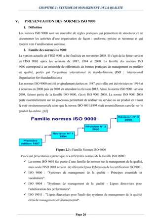 CHAPITRE 2 : SYSTEME DE MANAGEMENT DE LA QUALITE
Page 26
V. PRESENTATION DES NORMES ISO 9000
1. Définition
Les normes ISO 9000 sont un ensemble de règles pratiques qui permettent de structurer et de
documenter les activités d’une organisation de façon : uniforme, précise et reconnue et qui
tendent vers l’amélioration continue.
2. Famille des normes iso 9000
La version actuelle de l’ISO 9001 a été finalisée en novembre 2008. Il s’agit de la 4ème version
de l’ISO 9001 après les versions de 1987, 1994 et 2000. La famille des normes ISO
9000 correspond à un ensemble de référentiels de bonnes pratiques de management en matière
de qualité, portés par l'organisme international de standardisation (ISO : International
Organisation for Standardization).
Les normes ISO 9000 ont été originalement écrites en 1987, puis elles ont été révisées en 1994 et
à nouveau en 2000 puis en 2008 en attendant la révision 2015. Ainsi, la norme ISO 9001 version
2008, faisant partie de la famille ISO 9000, s'écrit ISO 9001:2008. La norme ISO 9001:2008
porte essentiellement sur les processus permettant de réaliser un service ou un produit en visant
le coté environnementale alors que la norme ISO 9001:1994 était essentiellement centrée sur le
produit lui-même. [02]
Figure 2.3 : Famille Normes ISO 9000
Voici une présentation synthétique des différentes normes de la famille ISO 9000 :
 La norme ISO 9001 fait partie d’une famille de normes sur le management de la qualité,
mais seule l'ISO 9001 servent de référentiel pour l'obtention de la certification ISO 9001.
 ISO 9000 : "Systèmes de management de la qualité - Principes essentiels et
vocabulaire".
 ISO 9004 : "Systèmes de management de la qualité - Lignes directrices pour
l'amélioration des performances".
 ISO 19011 : "Lignes directrices pour l'audit des systèmes de management de la qualité
et/ou de management environnemental".
 