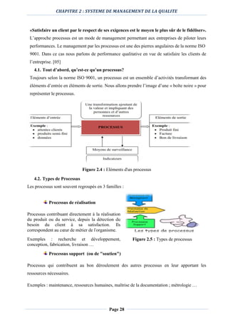 CHAPITRE 2 : SYSTEME DE MANAGEMENT DE LA QUALITE
Page 28
«Satisfaire un client par le respect de ses exigences est le moyen le plus sûr de le fidéliser».
L’approche processus est un mode de management permettant aux entreprises de piloter leurs
performances. Le management par les processus est une des pierres angulaires de la norme ISO
9001. Dans ce cas nous parlons de performance qualitative en vue de satisfaire les clients de
l’entreprise. [05]
4.1. Tout d’abord, qu’est-ce qu’un processus?
Toujours selon la norme ISO 9001, un processus est un ensemble d’activités transformant des
éléments d’entrée en éléments de sortie. Nous allons prendre l’image d’une « boîte noire » pour
représenter le processus.
Figure 2.4 : Eléments d'un processus
4.2. Types de Processus
Les processus sont souvent regroupés en 3 familles :
Processus de réalisation
Processus contribuant directement à la réalisation
du produit ou du service, depuis la détection du
besoin du client à sa satisfaction. Ils
correspondent au cœur de métier de l'organisme.
Exemples : recherche et développement,
conception, fabrication, livraison …
Processus support (ou de "soutien")
Processus qui contribuent au bon déroulement des autres processus en leur apportant les
ressources nécessaires.
Exemples : maintenance, ressources humaines, maîtrise de la documentation ; métrologie …
Figure 2.5 : Types de processus
 