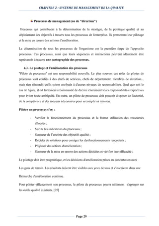 CHAPITRE 2 : SYSTEME DE MANAGEMENT DE LA QUALITE
Page 29
Processus de management (ou de "direction")
Processus qui contribuent à la détermination de la stratégie, de la politique qualité et au
déploiement des objectifs à travers tous les processus de l'entreprise. Ils permettent leur pilotage
et la mise en œuvre des actions d'amélioration.
La détermination de tous les processus de l'organisme est la première étape de l'approche
processus. Ces processus, ainsi que leurs séquences et interactions peuvent idéalement être
représentés à travers une cartographie des processus.
4.3. Le pilotage et l'amélioration des processus
"Pilote de processus" est une responsabilité nouvelle. Le plus souvent ces rôles de pilotes de
processus sont confiés à des chefs de services, chefs de département, membres de direction...
mais rien n'interdit qu'ils soient attribués à d'autres niveaux de responsabilités. Quel que soit le
cas de figure, il est fortement recommandé de décrire clairement leurs responsabilités respectives
pour éviter toute ambiguïté. En outre, un pilote de processus doit pouvoir disposer de l'autorité,
de la compétence et des moyens nécessaires pour accomplir sa mission.
Piloter un processus c'est :
- Vérifier le fonctionnement du processus et la bonne utilisation des ressources
allouées ;
- Suivre les indicateurs du processus ;
- S'assurer de l’atteinte des objectifs qualité ;
- Décider de solutions pour corriger les dysfonctionnements rencontrés ;
- Proposer des actions d'amélioration ;
- S'assurer de la mise en œuvre des actions décidées et vérifier leur efficacité ;
Le pilotage doit être pragmatique, et les décisions d'amélioration prises en concertation avec
Les gens de terrain. Les résultats doivent être visibles aux yeux de tous et s'inscrivent dans une
Démarche d'amélioration continue.
Pour piloter efficacement son processus, le pilote de processus pourra utilement s'appuyer sur
les outils qualité existants. [05]
 