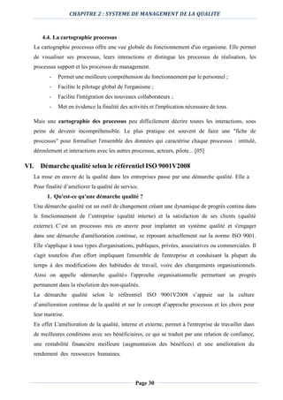 CHAPITRE 2 : SYSTEME DE MANAGEMENT DE LA QUALITE
Page 30
4.4. La cartographie processus
La cartographie processus offre une vue globale du fonctionnement d'un organisme. Elle permet
de visualiser ses processus, leurs interactions et distingue les processus de réalisation, les
processus support et les processus de management.
- Permet une meilleure compréhension du fonctionnement par le personnel ;
- Facilite le pilotage global de l'organisme ;
- Facilite l'intégration des nouveaux collaborateurs ;
- Met en évidence la finalité des activités et l'implication nécessaire de tous.
Mais une cartographie des processus peu difficilement décrire toutes les interactions, sous
peine de devenir incompréhensible. Le plus pratique est souvent de faire une "fiche de
processus" pour formaliser l'ensemble des données qui caractérise chaque processus : intitulé,
déroulement et interactions avec les autres processus, acteurs, pilote... [05]
VI. Démarche qualité selon le référentiel ISO 9001V2008
La mise en œuvre de la qualité dans les entreprises passe par une démarche qualité. Elle a
Pour finalité d’améliorer la qualité de service.
1. Qu'est-ce qu'une démarche qualité ?
Une démarche qualité est un outil de changement créant une dynamique de progrès continu dans
le fonctionnement de l’entreprise (qualité interne) et la satisfaction de ses clients (qualité
externe). C’est un processus mis en œuvre pour implanter un système qualité et s'engager
dans une démarche d'amélioration continue, se reposant actuellement sur la norme ISO 9001.
Elle s'applique à tous types d'organisations, publiques, privées, associatives ou commerciales. Il
s'agit toutefois d'un effort impliquant l'ensemble de l'entreprise et conduisant la plupart du
temps à des modifications des habitudes de travail, voire des changements organisationnels.
Ainsi on appelle «démarche qualité» l'approche organisationnelle permettant un progrès
permanent dans la résolution des non-qualités.
La démarche qualité selon le référentiel ISO 9001V2008 s’appuie sur la culture
d’amélioration continue de la qualité et sur le concept d’approche processus et les choix pour
leur maitrise.
En effet L'amélioration de la qualité, interne et externe, permet à l'entreprise de travailler dans
de meilleures conditions avec ses bénéficiaires, ce qui se traduit par une relation de confiance,
une rentabilité financière meilleure (augmentation des bénéfices) et une amélioration du
rendement des ressources humaines.
 