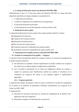 CHAPITRE 2 : SYSTEME DE MANAGEMENT DE LA QUALITE
Page 33
4. Le temps qu'il faut pour mener une démarche ISO 9001:2008
Habituellement, il faut 8 à 12 mois pour mener une démarche ISO 9001. Le temps nécessaire
dépend des spécialistes de chaque entreprise et en particulier de :
 L’implication de la direction.
 La taille de l’organisme et la complexité de son organisation.
 Le besoin de formation du personnel.
 La formalisation du savoir-faire déjà plus ou moins existante. [06]
5. Démarche de mise en place
La démarche proposée pour la mise en place d'un système qualité comporte six étapes:
Engagement de la direction ;
Evaluation de la situation actuelle ;
Elaboration d’un plan d'action ;
Mise en œuvre du système qualité ;
Vérification interne de l’implantation du système qualité ;
Confirmation externe de l’implantation du système qualité. [07]
6. Management de la qualité suivant le référentiel ISO 9001V2008
6.1. Systèmes de management de la qualité — Exigences
La présente Norme internationale spécifie les exigences relatives au système de management de
la qualité lorsqu'un organisme
a) doit démontrer son aptitude à fournir régulièrement un produit conforme aux exigences
des clients et aux exigences légales et réglementaires applicables,
b) vise à accroître la satisfaction de ses clients par l'application efficace du système, y
compris les processus pour l'amélioration continue du système et l'assurance de la
conformité aux exigences des clients et aux exigences légales et réglementaires
applicables.
6.1.1. Exigences générales
L'organisme doit établir, documenter, mettre en œuvre et entretenir un système de management
de la qualité et en améliorer en permanence l'efficacité conformément aux exigences de la
Norme iso 9001 v2008.
L'organisme doit :
a) déterminer les processus nécessaires au système de management de la qualité et leur
application dans tout l'organisme ;
b) déterminer la séquence et l'interaction de ces processus;
 