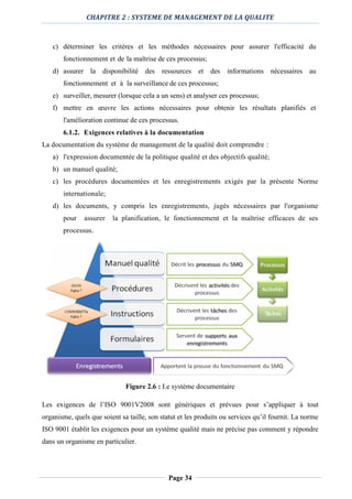 CHAPITRE 2 : SYSTEME DE MANAGEMENT DE LA QUALITE
Page 34
c) déterminer les critères et les méthodes nécessaires pour assurer l'efficacité du
fonctionnement et de la maîtrise de ces processus;
d) assurer la disponibilité des ressources et des informations nécessaires au
fonctionnement et à la surveillance de ces processus;
e) surveiller, mesurer (lorsque cela a un sens) et analyser ces processus;
f) mettre en œuvre les actions nécessaires pour obtenir les résultats planifiés et
l'amélioration continue de ces processus.
6.1.2. Exigences relatives à la documentation
La documentation du système de management de la qualité doit comprendre :
a) l'expression documentée de la politique qualité et des objectifs qualité;
b) un manuel qualité;
c) les procédures documentées et les enregistrements exigés par la présente Norme
internationale;
d) les documents, y compris les enregistrements, jugés nécessaires par l'organisme
pour assurer la planification, le fonctionnement et la maîtrise efficaces de ses
processus.
Figure 2.6 : Le système documentaire
Les exigences de l’ISO 9001V2008 sont génériques et prévues pour s’appliquer à tout
organisme, quels que soient sa taille, son statut et les produits ou services qu’il fournit. La norme
ISO 9001 établit les exigences pour un système qualité mais ne précise pas comment y répondre
dans un organisme en particulier.
 